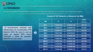 1.2 TOPOGRAFIA
La relación de Bench Mark (BMs) ubicados en el área del proyecto se muestran en el siguiente cuadro.
BM E N
COTA
m.s.n.m.
BM-1 715460.652 9146552.139 236.715
BM-2 714599.617 9146240.148 231.205
BM-2ª 715582.370 91462.01.727 232.276
BM-3 715541.850 9146159.051 231.508
BM-4 714333.042 9146082.352 228.742
BM-5 714026.764 9146127.635 226.846
BM-C1 715391.973 9146087.258 234.189
BM-D1 714758.368 9145980.299 230.331
BM-E1 714336.226 9145890.268 227.567
BM-1A 714249.540 9146003.515 228.774
Cuadro N° 02, Relación y Ubicación de BMs
El levantamiento realizado está
referenciado con coordenadas UTM
Sistema WGS 84, para lo cual se
utilizó un equipo GPS marca
TOPCON y Nivel de precisión
NIKKON con dos miras.
 