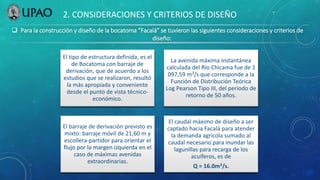  Para la construcción y diseño de la bocatoma “Facalá” se tuvieron las siguientes consideraciones y criterios de
diseño:
2. CONSIDERACIONES Y CRITERIOS DE DISEÑO
El tipo de estructura definida, es el
de Bocatoma con barraje de
derivación, que de acuerdo a los
estudios que se realizaron, resultó
la más apropiada y conveniente
desde el punto de vista técnico-
económico.
La avenida máxima instantánea
calculada del Río Chicama fue de 1
097,59 m3/s que corresponde a la
Función de Distribución Teórica
Log Pearson Tipo III, del periodo de
retorno de 50 años.
El barraje de derivación previsto es
mixto: barraje móvil de 21,60 m y
escollera-partidor para orientar el
flujo por la margen izquierda en el
caso de máximas avenidas
extraordinarias.
El caudal máximo de diseño a ser
captado hacia Facalá para atender
la demanda agrícola sumado al
caudal necesario para inundar las
lagunillas para recarga de los
acuíferos, es de
Q = 16.0m3/s.
 