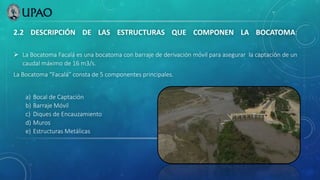 2.2 DESCRIPCIÓN DE LAS ESTRUCTURAS QUE COMPONEN LA BOCATOMA:
 La Bocatoma Facalá es una bocatoma con barraje de derivación móvil para asegurar la captación de un
caudal máximo de 16 m3/s.
La Bocatoma “Facalá” consta de 5 componentes principales.
a) Bocal de Captación
b) Barraje Móvil
c) Diques de Encauzamiento
d) Muros
e) Estructuras Metálicas
 