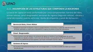2.2.1. DESCRIPCIÓN DE LAS ESTRUCTURAS QUE COMPONEN LA BOCATOMA:
La bocal de captación está conformada por cinco componentes: barrera de rieles,
primer rebose, canal desgravador, ventanas de ingreso (segundo rebose), cámara y
canal desripiador, puente vehicular, rápida de empalme y canal de derivación.
•Paralelo al cauce del río Chicama y hacia la margen derecha se encuentra un peine de rieles de acero de
60 lb/yd, separados un metro para imposibilitar el ingreso de piedras al bocal de la bocatoma.
Barrera de Rieles, Primer Rebose
•Entre el primer muro de rebose y las ventanas de ingreso se localiza el canal desgravador de sección
trapezoidal con taludes variables, 1.20 m de ancho de fondo y una pendiente de 2% que permite atrapar
y evacuar los sedimentos gruesos (gravas) que hayan trasvasado el primer rebose.
Canal Desgravador
•Se localizan inmediatamente después del canal desgravador y a una altura variable de 0.60m por encima
del piso de este
Ventanas de Ingreso
 