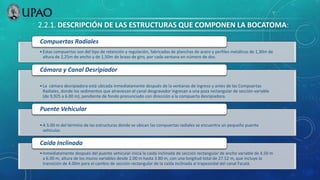 2.2.1. DESCRIPCIÓN DE LAS ESTRUCTURAS QUE COMPONEN LA BOCATOMA:
•Estas compuertas son del tipo de retención y regulación, fabricadas de planchas de acero y perfiles metálicos de 1,30m de
altura de 2,25m de ancho y de 1,50m de brazo de giro, por cada ventana en número de dos.
Compuertas Radiales
•La cámara desripiadora está ubicada inmediatamente después de la ventanas de ingreso y antes de las Compuertas
Radiales, donde los sedimentos que atraviesan el canal desgravador ingresan a una poza rectangular de sección variable
(de 9,925 a 6.00 m), pendiente de fondo pronunciado con dirección a la compuerta desripiadora.
Cámara y Canal Desripiador
•A 5.00 m del término de las estructuras donde se ubican las compuertas radiales se encuentra un pequeño puente
vehicular.
Puente Vehicular
•Inmediatamente después del puente vehicular inicia la caída inclinada de sección rectangular de ancho variable de 4.50 m
a 6.00 m, altura de los muros variables desde 2.00 m hasta 3.80 m, con una longitud total de 27.52 m, que incluye la
transición de 4.00m para el cambio de sección rectangular de la caída inclinada al trapezoidal del canal Facalá.
Caída Inclinada
 
