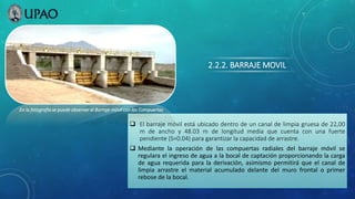 2.2.2. BARRAJE MOVIL
 El barraje móvil está ubicado dentro de un canal de limpia gruesa de 22,00
m de ancho y 48.03 m de longitud media que cuenta con una fuerte
pendiente (S=0.04) para garantizar la capacidad de arrastre.
 Mediante la operación de las compuertas radiales del barraje móvil se
regulara el ingreso de agua a la bocal de captación proporcionando la carga
de agua requerida para la derivación, asimismo permitirá que el canal de
limpia arrastre el material acumulado delante del muro frontal o primer
rebose de la bocal.
En la fotografía se puede observar el Barraje móvil con las Compuertas
 
