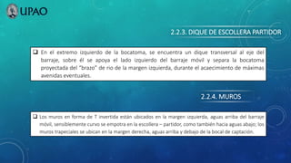 2.2.3. DIQUE DE ESCOLLERA PARTIDOR
 En el extremo izquierdo de la bocatoma, se encuentra un dique transversal al eje del
barraje, sobre él se apoya el lado izquierdo del barraje móvil y separa la bocatoma
proyectada del “brazo” de rio de la margen izquierda, durante el acaecimiento de máximas
avenidas eventuales.
2.2.4. MUROS
 Los muros en forma de T invertida están ubicados en la margen izquierda, aguas arriba del barraje
móvil, sensiblemente curvo se empotra en la escollera – partidor, como también hacia aguas abajo; los
muros trapeciales se ubican en la margen derecha, aguas arriba y debajo de la bocal de captación.
 