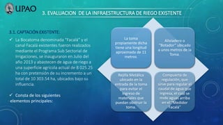 3. EVALUACION DE LA INFRAESTRUCTURA DE RIEGO EXISTENTE
3.1. CAPTACIÓN EXISTENTE:
 La Bocatoma denominada “Facalá” y el
canal Facalá existentes fueron realizados
mediante el Programa Sub Sectorial de
Irrigaciones, se inauguraron en Julio del
año 2013 y abastecen de agua de riego a
una superficie agrícola actual de 8 025.25
ha con pretensión de su incremento a un
total de 10 303.54 ha, ubicados bajo su
influencia.
 Consta de los siguientes
elementos principales:
La toma
propiamente dicha
tiene una longitud
aproximada de 11
metros.
Aliviadero o
“Botador” ubicado
a unos metros de la
Toma.
Rejilla Metálica
ubicado en la
entrada de la toma
para evitar el
ingreso de
materiales que
puedan obstruir la
toma.
Compuerta de
regulación, que
sirve para regular el
caudal de agua que
ingresa, el cual se
mide aguas arriba
en el “Medidor
Facalá”
 