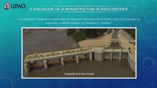3. EVALUACION DE LA INFRAESTRUCTURA DE RIEGO EXISTENTE
Fotografía de la Toma Facalá
En la Siguiente Fotografía se puede observar las partes descritas anteriormente, como La Compuerta de
regulación, La Rejilla metálica y El Aliviadero o “Botador”.
 