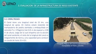 3. EVALUACION DE LA INFRAESTRUCTURA DE RIEGO EXISTENTE
3.2. CANAL FACALÁ:
El Canal tiene una longitud total de 25 km, una
longitud de aprox. 65 metros estará revestido de
mampostería de piedra asentada y emboquillada en
concreto f´c= 175kg/cm2 de 0.25 m de espesor y 2.00
m de altura, luego de la cual empalma con la sección
del canal existente; el resto de la longitud del canal es
íntegramente de tierra y una capacidad para conducir
un caudal de hasta 16 m3/s.
Fotografía del Inicio del Canal Facalá revestido con
mampostería de Piedra y concreto.
 