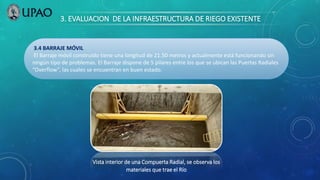 3. EVALUACION DE LA INFRAESTRUCTURA DE RIEGO EXISTENTE
3.4 BARRAJE MÓVIL
El Barraje móvil construido tiene una longitud de 21.50 metros y actualmente está funcionando sin
ningún tipo de problemas. El Barraje dispone de 5 pilares entre los que se ubican las Puertas Radiales
“Overflow”, las cuales se encuentran en buen estado.
Vista interior de una Compuerta Radial, se observa los
materiales que trae el Río
 