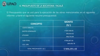 4. PRESUPUESTO DE LA BOCATOMA FACALÁ
El Presupuesto que se usó para la ejecución de las obras mencionadas en el siguiente
informe y tiene el siguiente resume presupuestal:
CONCEPTO
MONTO
(S/.)
COSTO DIRECTO
GASTOS GENERALES
UTILIDAD
4`087,938.85
499,954.92
408,793.89
SUB-TOTAL
I.G.V. 18%
4’996,687.66
899,403.78
TOTAL PRESUPUESTO (S/.) 5’896,091.44
 