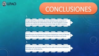 CONCLUSIONES
1.
Se logró identificar y reconocer las obras hidráulicas que componen el
Sistema de Irrigación de la Bocatoma Facalá, así como también el caudal
máximo que puede transportar el Canal para irrigar las 8025 Hectáreas.
2.
Identificamos las distintas Estructuras Hidráulicas como el Barraje
Móvil, La Toma de Captación, El Dique de Escollera y el Canal.
3.
Ubicamos las funciones específicas de cada estructura hidráulica
ubicadas en la Bocatoma.
 