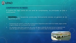 COMPONENTES DE RIEGO:
El sistema de riego consta de una serie de componentes, los principales se citan a
continuación.
 BOCATOMA: Las bocatomas construidas técnicamente constan en general de las
siguientes partes:
I. Compuerta de control y cierre de la compuerta: Dispositivo para medir los niveles, aguas arriba
y aguas debajo de la compuerta de control.
II. Un vertedero para fijar la sección del curso del agua, evitando de esta forma la migración del
curso de agua en ese punto y su socavación, lo que podría dejar la bocatoma inoperante.
 