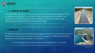  EMBALSE:
Los canales de riego tienen la función de conducir el agua dese la captación hasta
el campo donde se aplica a los cultivos. Están estrechamente vinculados a las
características del terreno, generalmente siguen las curvas de nivel de este,
descendiendo suavemente hacia las cotas más bajas.
 CANALES DE RIEGO:
Se denomina embalse a la acumulación de agua producida por una obstrucción en el
lecho de un rio que cierra parcial o totalmente su cauce. La obstrucción del cauce
puede ocurrir por causas naturales, Por Ejemplo:
 el derrumbe de una ladera en un tramo estrecho del rio o arroyo.
 