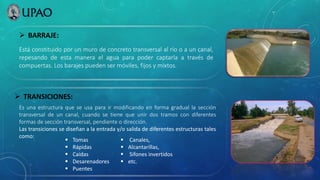  BARRAJE:
Está constituido por un muro de concreto transversal al río o a un canal,
repesando de esta manera el agua para poder captarla a través de
compuertas. Los barajes pueden ser móviles, fijos y mixtos.
 TRANSICIONES:
Es una estructura que se usa para ir modificando en forma gradual la sección
transversal de un canal, cuando se tiene que unir dos tramos con diferentes
formas de sección transversal, pendiente o dirección.
Las transiciones se diseñan a la entrada y/o salida de diferentes estructuras tales
como:
 Tomas
 Rápidas
 Caídas
 Desarenadores
 Puentes
 Canales,
 Alcantarillas,
 Sifones invertidos
 etc.
 