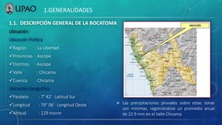 1.1. DESCRIPCIÓN GENERAL DE LA BOCATOMA
Ubicación:
Ubicación Política
Región : La Libertad
Provincias : Ascope
Distritos : Ascope
Valle : Chicama
Cuenca : Chicama
Ubicación Geográfica
Paralelo : 7° 42´ Latitud Sur
Longitud : 79° 06´ Longitud Oeste
Altitud : 229 msnm
1.GENERALIDADES
 Las precipitaciones pluviales sobre estas zonas
son mínimas, registrándose un promedio anual
de 22.9 mm en el Valle Chicama
 