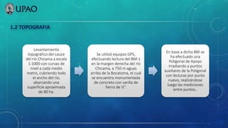 1.2 TOPOGRAFIA
Levantamiento
topográfico del cauce
del río Chicama a escala
1:1000 con curvas de
nivel a cada medio
metro, cubriendo todo
el ancho del río,
abarcando una
superficie aproximada
de 80 ha.
Se utilizó equipos GPS,
efectuando lectura del BM-1
en la margen derecha del río
Chicama, a 750 m aguas
arriba de la Bocatoma, el cual
se encuentra monumentada
de concreto con varilla de
fierro de ½”.
En base a dicho BM se
ha efectuado una
Poligonal de Apoyo
irradiando a puntos
auxiliares de la Poligonal
con lecturas por punto
nuevo, realizándose
luego las mediciones
entre puntos..
 