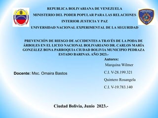 Ciudad Bolivia, Junio 2023.-
Autores:
Marquina Wilmer
C.I. V-28.199.321
Quintero Rosangela
C.I. V-19.783.140
REPUBLICA BOLIVARIANA DE VENEZUELA
MINISTERIO DEL PODER POPULAR PARA LAS RELACIONES
INTERIOR JUSTICIA Y PAZ
UNIVERSIDAD NACIONAL EXPERIMENTAL DE LA SEGURIDAD
Docente: Msc. Omaira Bastos
PREVENCIÓN DE RIESGO DE ACCIDENTES A TRAVÉS DE LA PODA DE
ÁRBOLES EN EL LICEO NACIONAL BOLIVARIANO DR. CARLOS MARÍA
GONZÁLEZ BONA PARROQUIA CIUDAD BOLIVIA MUNICIPIO PEDRAZA
ESTADO BARINAS. AÑO 2023.-
 
