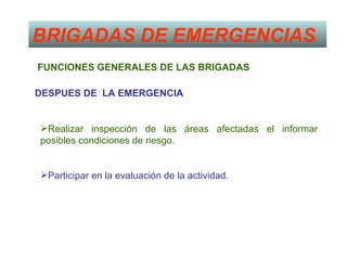 BRIGADAS DE EMERGENCIAS
FUNCIONES GENERALES DE LAS BRIGADAS

DESPUES DE LA EMERGENCIA


Realizar inspección de las áreas afectadas el informar
posibles condiciones de riesgo.


Participar en la evaluación de la actividad.
 