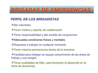 BRIGADAS DE EMERGENCIAS
PERFIL DE LOS BRIGADISTAS
Ser voluntario
Tener mística y espíritu de colaboración
Tener responsabilidad y alto sentido de compromiso
Adecuadas condiciones físicas y mentales
Dispuesto a trabajar en cualquier momento
Tener máxima permanencia dentro de la empresa
Facilidad para trabajar en equipo conocimiento de las áreas de
trabajo y sus riesgos
Tener cualidades de líder, para favorecer el desarrollo en la
toma de decisiones.
 