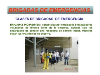BRIGADAS DE EMERGENCIAS
    CLASES DE BRIGADAS DE EMERGENCIA
BRIGADAS INCIPIENTES: constituida por empleados o trabajadores
voluntarios de diversa áreas de la empresa, quienes son los
encargados de generar una respuesta de control inicial, mientras
llegan los organismos de socorro.
 