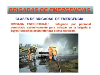 BRIGADAS DE EMERGENCIAS
   CLASES DE BRIGADAS DE EMERGENCIA
BRIGADA ESTRUCTURAL:             Integrado por personal
contratado exclusivamente para trabajar en la brigada y
cuyas funciones están referidas a esta actividad.
 