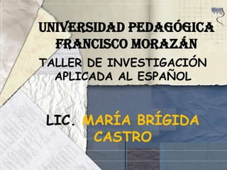 UNIVERSIDAD PEDAGÓGICA     FRANCISCO MORAZÁN  TALLER DE INVESTIGACIÓN APLICADA AL ESPAÑOL LIC. MARÍA BRÍGIDA CASTRO 