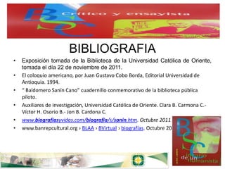 BIBLIOGRAFIA
•   Exposición tomada de la Biblioteca de la Universidad Católica de Oriente,
    tomada el día 22 de noviembre de 2011.
•   El coloquio americano, por Juan Gustavo Cobo Borda, Editorial Universidad de
    Antioquia. 1994.
•   “ Baldomero Sanín Cano” cuadernillo conmemorativo de la biblioteca pública
    piloto.
•   Auxiliares de investigación, Universidad Católica de Oriente. Clara B. Carmona C.-
    Víctor H. Osorio B.- Jon B. Cardona C.
•   www.biografiasyvidas.com/biografia/s/sanin.htm. Octubre 2011
•   www.banrepcultural.org › BLAA › BVirtual › biografías. Octubre 2011
 