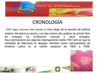 CRONOLOGÍA
 1925 llega a buenos Aires donde se hizo cargo de la sección de política
exterior del diario la nación y en ese mismo año publico su primer libro
de    ensayos       La    civilización  manual   y    otros    ensayos.
Aquí permaneció con algunas interrupciones hasta 1931 año en que la
sociedad de Naciones lo designo miembro como representante de
América Latina en la nación colaboro de 1925 a 1936.
 