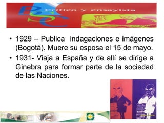 • 1929 – Publica indagaciones e imágenes
  (Bogotá). Muere su esposa el 15 de mayo.
• 1931- Viaja a España y de allí se dirige a
  Ginebra para formar parte de la sociedad
  de las Naciones.
 