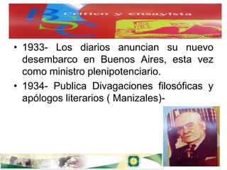 • 1933- Los diarios anuncian su nuevo
  desembarco en Buenos Aires, esta vez
  como ministro plenipotenciario.
• 1934- Publica Divagaciones filosóficas y
  apólogos literarios ( Manizales)-
 