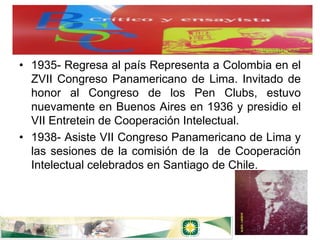 • 1935- Regresa al país Representa a Colombia en el
  ZVII Congreso Panamericano de Lima. Invitado de
  honor al Congreso de los Pen Clubs, estuvo
  nuevamente en Buenos Aires en 1936 y presidio el
  VII Entretein de Cooperación Intelectual.
• 1938- Asiste VII Congreso Panamericano de Lima y
  las sesiones de la comisión de la de Cooperación
  Intelectual celebrados en Santiago de Chile.
 