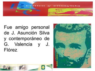 Fue amigo personal
de J. Asunción Silva
y contemporáneo de
G. Valencia y J.
Flórez.
 