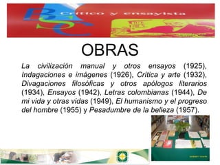 OBRAS
La civilización manual y otros ensayos (1925),
Indagaciones e imágenes (1926), Crítica y arte (1932),
Divagaciones filosóficas y otros apólogos literarios
(1934), Ensayos (1942), Letras colombianas (1944), De
mi vida y otras vidas (1949), El humanismo y el progreso
del hombre (1955) y Pesadumbre de la belleza (1957).
 