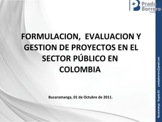 FORMULACION,  EVALUACION Y GESTION DE PROYECTOS EN EL SECTOR PÚBLICO EN  COLOMBIA  Bucaramanga, 01 de Octubre de 2011.  