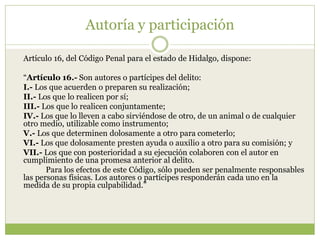 Autoría y participación

Artículo 16, del Código Penal para el estado de Hidalgo, dispone:

“Artículo 16.- Son autores o partícipes del delito:
I.- Los que acuerden o preparen su realización;
II.- Los que lo realicen por sí;
III.- Los que lo realicen conjuntamente;
IV.- Los que lo lleven a cabo sirviéndose de otro, de un animal o de cualquier
otro medio, utilizable como instrumento;
V.- Los que determinen dolosamente a otro para cometerlo;
VI.- Los que dolosamente presten ayuda o auxilio a otro para su comisión; y
VII.- Los que con posterioridad a su ejecución colaboren con el autor en
cumplimiento de una promesa anterior al delito.
       Para los efectos de este Código, sólo pueden ser penalmente responsables
las personas físicas. Los autores o partícipes responderán cada uno en la
medida de su propia culpabilidad.”
 