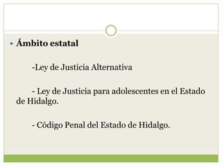  Ámbito estatal


     -Ley de Justicia Alternativa

     - Ley de Justicia para adolescentes en el Estado
 de Hidalgo.

     - Código Penal del Estado de Hidalgo.
 