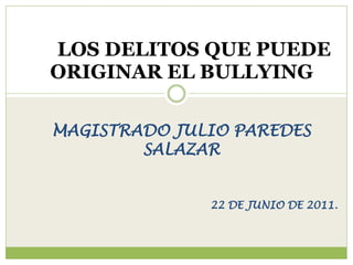 LOS DELITOS QUE PUEDE
ORIGINAR EL BULLYING

MAGISTRADO JULIO PAREDES
        SALAZAR


              22 DE JUNIO DE 2011.
 