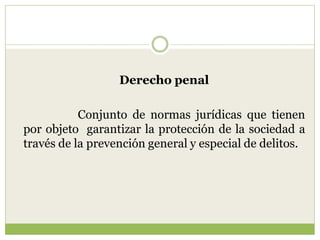 Derecho penal

           Conjunto de normas jurídicas que tienen
por objeto garantizar la protección de la sociedad a
través de la prevención general y especial de delitos.
 