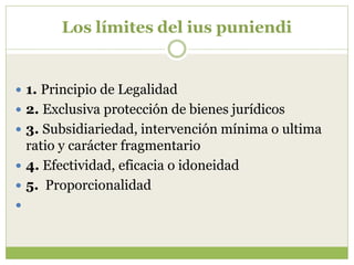 Los límites del ius puniendi


 1. Principio de Legalidad
 2. Exclusiva protección de bienes jurídicos
 3. Subsidiariedad, intervención mínima o ultima
  ratio y carácter fragmentario
 4. Efectividad, eficacia o idoneidad
 5. Proporcionalidad

 