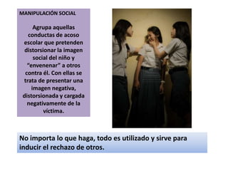 MANIPULACIÓN SOCIALAgrupa aquellas conductas de acoso escolar que pretenden distorsionar la imagen social del niño y “envenenar” a otros contra él. Con ellas se trata de presentar una imagen negativa, distorsionada y cargada negativamente de la víctima. No importa lo que haga, todo es utilizado y sirve para inducir el rechazo de otros. 
