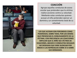 COACCIÓNAgrupa aquellas conductas de acoso escolar que pretenden que la víctima realice acciones contra su voluntad. Mediante estas conductas quienes acosan al niño pretenden ejercer un dominio y un sometimiento total de su voluntad.LOS QUE ACOSAN SON PERCIBIDOS COMO PODEROSOS, SOBRE TODO, POR LOS DEMÁS QUE PRESENCIAN EL DOBLEGAMIENTO DE LA VÍCTIMA. CON FRECUENCIA LAS COACCIONES IMPLICAN QUE EL NIÑO SEA VÍCTIMA DE VEJACIONES, ABUSOS O CONDUCTAS SEXUALES NO DESEADAS QUE DEBE SILENCIAR POR MIEDO A LAS REPRESALIAS SOBRE SÍ O SOBRE SUS HERMANOS.