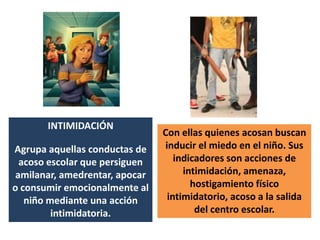 INTIMIDACIÓNAgrupa aquellas conductas de acoso escolar que persiguen amilanar, amedrentar, apocar o consumir emocionalmente al niño mediante una acción intimidatoria. Con ellas quienes acosan buscan inducir el miedo en el niño. Sus indicadores son acciones de intimidación, amenaza, hostigamiento físico intimidatorio, acoso a la salida del centro escolar.