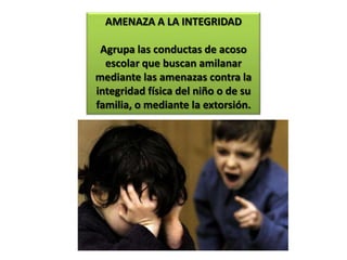 AMENAZA A LA INTEGRIDADAgrupa las conductas de acoso escolar que buscan amilanar mediante las amenazas contra la integridad física del niño o de su familia, o mediante la extorsión.