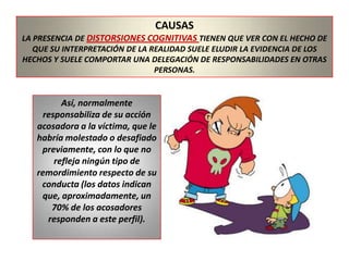 CAUSASLA PRESENCIA DE DISTORSIONES COGNITIVAS TIENEN QUE VER CON EL HECHO DE QUE SU INTERPRETACIÓN DE LA REALIDAD SUELE ELUDIR LA EVIDENCIA DE LOS HECHOS Y SUELE COMPORTAR UNA DELEGACIÓN DE RESPONSABILIDADES EN OTRAS PERSONAS.Así, normalmente responsabiliza de su acción acosadora a la víctima, que le habría molestado o desafiado previamente, con lo que no refleja ningún tipo de remordimiento respecto de su conducta (los datos indican que, aproximadamente, un 70% de los acosadores responden a este perfil).