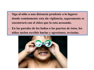 Siga al niño a una distancia prudente a lo lugares donde comúnmente esta sin vigilancia, seguramente se encontrará con el chico que lo esta acosando.