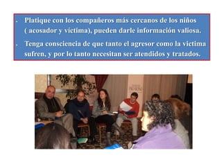 En las paredes de los baños o las puertas de éstos, los niños suelen escribir burlas y agresiones, revíselas.Platique con los compañeros más cercanos de los niños     ( acosador y víctima), pueden darle información valiosa.