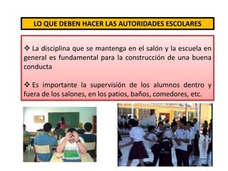 Tenga consciencia de que tanto el agresor como la victima sufren, y por lo tanto necesitan ser atendidos y tratados. LO QUE DEBEN HACER LAS AUTORIDADES ESCOLARES La disciplina que se mantenga en el salón y la escuela en general es fundamental para la construcción de una buena conducta