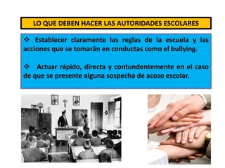  Es importante la supervisión de los alumnos dentro y fuera de los salones, en los patios, baños, comedores, etc. LO QUE DEBEN HACER LAS AUTORIDADES ESCOLARES   Establecer claramente las reglas de la escuela y las acciones que se tomarán en conductas como el bullying.