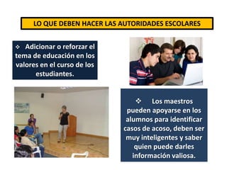      Realizar cursos o conferencias para padres y maestros donde se puedas tratar temas como el bullying.LO QUE DEBEN HACER LAS AUTORIDADES ESCOLARESAdicionar o reforzar el tema de educación en los valores en el curso de los estudiantes.