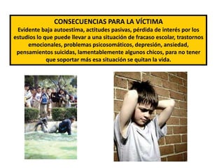 CONSECUENCIAS PARA LA VÍCTIMAEvidente baja autoestima, actitudes pasivas, pérdida de interés por los estudios lo que puede llevar a una situación de fracaso escolar, trastornos emocionales, problemas psicosomáticos, depresión, ansiedad, pensamientos suicidas, lamentablemente algunos chicos, para no tener que soportar más esa situación se quitan la vida.