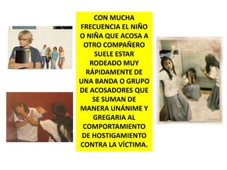 CON MUCHA FRECUENCIA EL NIÑO O NIÑA QUE ACOSA A OTRO COMPAÑERO SUELE ESTAR RODEADO MUY RÁPIDAMENTE DE UNA BANDA O GRUPO DE ACOSADORES QUE SE SUMAN DE MANERA UNÁNIME Y GREGARIA AL COMPORTAMIENTO DE HOSTIGAMIENTO CONTRA LA VÍCTIMA.