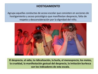 HOSTIGAMIENTOAgrupa aquellas conductas de acoso escolar que consisten en acciones de hostigamiento y acoso psicológico que manifiestan desprecio, falta de respeto y desconsideración por la dignidad del niño. El desprecio, el odio, la ridiculización, la burla, el menosprecio, los motes, la crueldad, la manifestación gestual del desprecio, la imitación burlesca son los indicadores de esta escala. 
